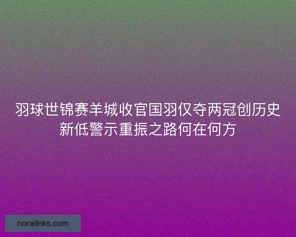 羽球世锦赛羊城收官国羽仅夺两冠创历史新低警示重振之路何在何方