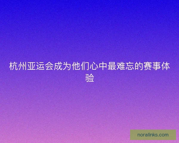 杭州亚运会成为他们心中最难忘的赛事体验