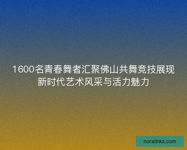 1600名青春舞者汇聚佛山共舞竞技展现新时代艺术风采与活力魅力