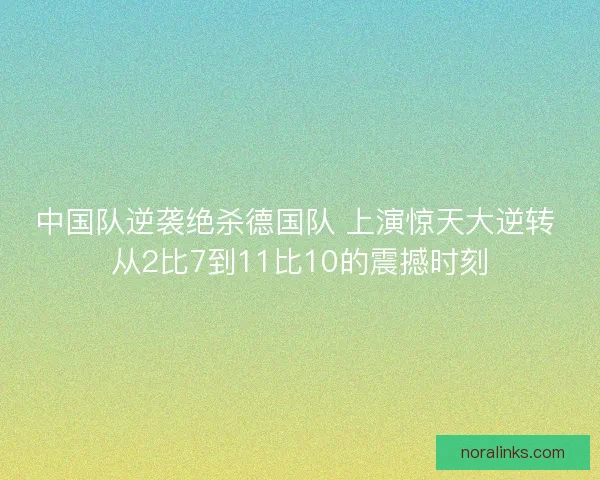中国队逆袭绝杀德国队 上演惊天大逆转 从2比7到11比10的震撼时刻