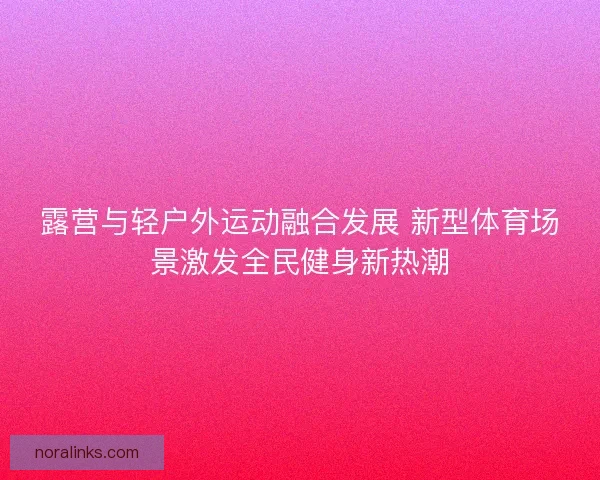 露营与轻户外运动融合发展 新型体育场景激发全民健身新热潮