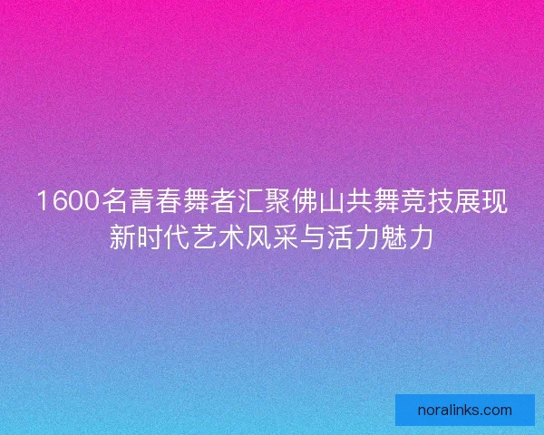 1600名青春舞者汇聚佛山共舞竞技展现新时代艺术风采与活力魅力