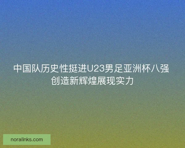 中国队历史性挺进U23男足亚洲杯八强 创造新辉煌展现实力