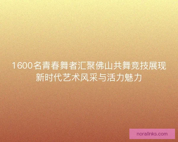 1600名青春舞者汇聚佛山共舞竞技展现新时代艺术风采与活力魅力