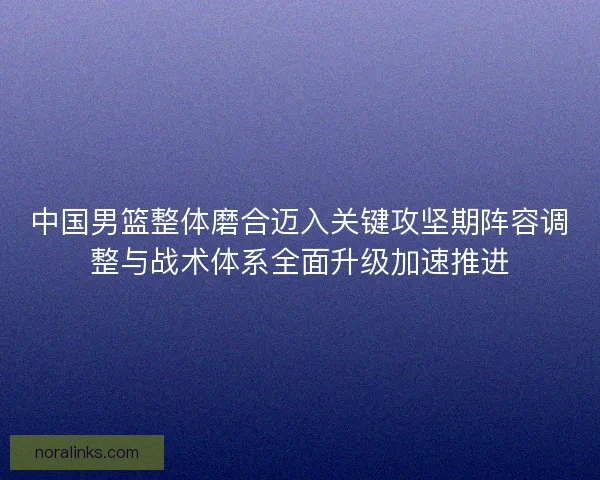 中国男篮整体磨合迈入关键攻坚期阵容调整与战术体系全面升级加速推进