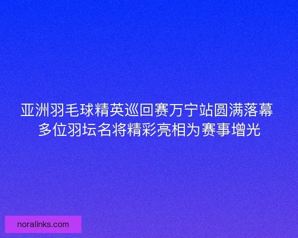 亚洲羽毛球精英巡回赛万宁站圆满落幕 多位羽坛名将精彩亮相为赛事增光 亚洲羽毛球精英巡回赛万宁站圆满落幕 多位羽坛名将精彩亮相为赛事增光