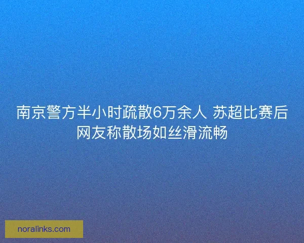南京警方半小时疏散6万余人 苏超比赛后网友称散场如丝滑流畅
