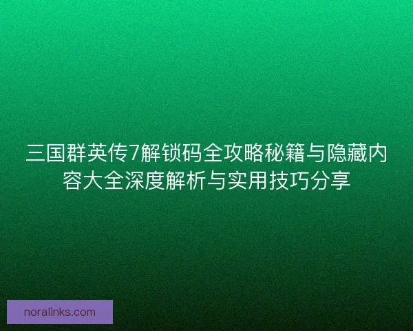 三国群英传7解锁码全攻略秘籍与隐藏内容大全深度解析与实用技巧分享